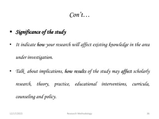 Con’t…
 Significance of the study
• It indicate how your research will affect existing knowledge in the area
under investigation.
• Talk about implications, how results of the study may affect scholarly
research, theory, practice, educational interventions, curricula,
counseling and policy.
12/17/2023 36
Research Methodology
 