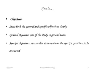 Con’t…
 Objective
• State both the general and specific objectives clearly
• General objective: aim of the study in general terms
• Specific objectives: measurable statements on the specific questions to be
answered
12/17/2023 37
Research Methodology
 