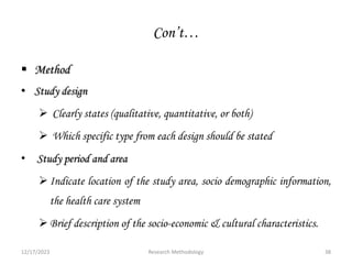 Con’t…
 Method
• Study design
 Clearly states (qualitative, quantitative, or both)
 Which specific type from each design should be stated
• Study period and area
Indicate location of the study area, socio demographic information,
the health care system
Brief description of the socio-economic & cultural characteristics.
12/17/2023 38
Research Methodology
 