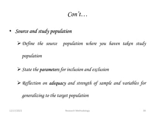 Con’t…
• Source and study population
Define the source population where you haven taken study
population
State the parameters for inclusion and exclusion
Reflection on adequacy and strength of sample and variables for
generalizing to the target population
12/17/2023 39
Research Methodology
 