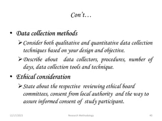 Con’t…
• Data collection methods
Consider both qualitative and quantitative data collection
techniques based on your design and objective.
Describe about data collectors, procedures, number of
days, data collection tools and technique.
• Ethical consideration
State about the respective reviewing ethical board
committees, consent from local authority and the way to
assure informed consent of study participant.
12/17/2023 40
Research Methodology
 