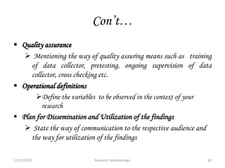 Con’t…
 Quality assurance
 Mentioning the way of quality assuring means such as training
of data collector, pretesting, ongoing supervision of data
collector, cross checking etc.
 Operational definitions
Define the variables to be observed in the context of your
research
 Plan for Dissemination and Utilization of the findings
 State the way of communication to the respective audience and
the way for utilization of the findings
12/17/2023 42
Research Methodology
 