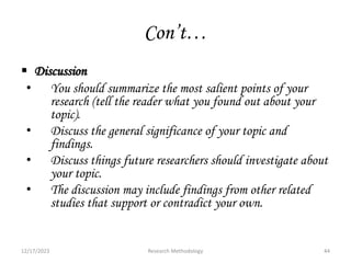 Con’t…
 Discussion
• You should summarize the most salient points of your
research (tell the reader what you found out about your
topic).
• Discuss the general significance of your topic and
findings.
• Discuss things future researchers should investigate about
your topic.
• The discussion may include findings from other related
studies that support or contradict your own.
12/17/2023 44
Research Methodology
 