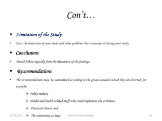 Con’t…
 Limitation of the Study
• State the limitation of your study and other problems that encountered during your study
 Conclusions
• Should follow logically from the discussion of the findings.
 Recommendations
• The recommendations may be summarized according to the groups towards which they are directed, for
example:
 Policy-makers,
 Health and health-related staff who could implement the activities,
 Potential clients, and
 The community at large
12/17/2023 45
Research Methodology
 