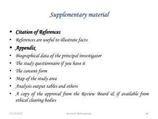 Supplementary material
 Citation of References
• References are useful to illustrate facts
 Appendix
• Biographical data of the principal investigator
• The study questionnaire if you have it
• The consent form
• Map of the study area
• Analysis output tables and others
• A copy of the approval from the Review Board & if available from
ethical clearing bodies
12/17/2023 46
Research Methodology
 