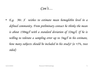Con’t…
• E.g. Mr. X wishes to estimate mean hemoglobin level in a
defined community. From preliminary contact he thinks the mean
is about 150mg/l with a standard deviation of 32mg/l. If he is
willing to tolerate a sampling error up to 5mg/l in his estimate,
how many subjects should be included in his study? (α =5%, two
sided)
12/17/2023 5
Research Methodology
 