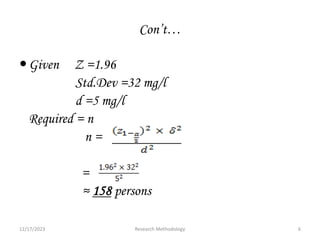 Con’t…
Given Z =1.96
Std.Dev =32 mg/l
d =5 mg/l
Required = n
n =
=
≈ 158 persons
12/17/2023 6
Research Methodology
 