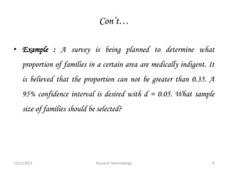 Con’t…
• Example : A survey is being planned to determine what
proportion of families in a certain area are medically indigent. It
is believed that the proportion can not be greater than 0.35. A
95% confidence interval is desired with d = 0.05. What sample
size of families should be selected?
12/17/2023 8
Research Methodology
 