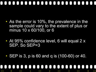As the error is 10%, the prevalence in the sample could vary to the extent of plus or minus 10 x 60/100, or 6 At 95% confidence level, 6 will equal 2 x SEP. So SEP=3 SEP is 3, p is 60 and q is (100-60) or 40.