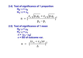 2.4) Test of significance of 1 proportion
H0: π = π0
H1: π = π1

n =[

zα p 0 q 0 + z β p1q1
p 0 − p1

2.5) Test of significance of 1 mean
H0: μ = μ0
H1: μ = μ1
Δ = |μ1 - μ0|
σ = SD of outcome var.

n = [

(z α + z β )σ
Δ

]2

]2

 