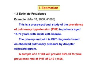 I. Estimation
1.1 Estimate Prevalence
Example: (Mar 18, 2000, #1688)
This is a cross-sectional study of the prevalence
of pulmonary hypertension (PHT) in patients aged
15-70 years with sickle cell disease.
The primary endpoint is PHT diagnosis based
on observed pulmonary pressure by droppler
echocardiogram.
A sample of n = 140 will provide 95% CI for true
prevalence rate of PHT of 0.10 ± 0.05.

 