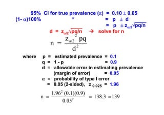 95% CI for true prevalence (π) = 0.10 ± 0.05
(1- α)100%
″
= p ± d
= p ± zα/2√pq/n
d = zα/2√pq/n
solve for n
2

zα/2 pq
n =
2
d
where

p = estimated prevalence = 0.1
q = 1-p
= 0.9
d = allowable error in estimating prevalence
(margin of error)
= 0.05
α = probability of type I error
= 0.05 (2-sided), z 0.025 = 1.96

1.96 2 (0.1)(0.9)
n =
= 138.3 = 139
2
0.05

 