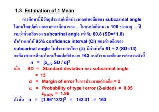 1.3 Estimation of 1 Mean

การศึกษานี้มีวัตถุประสงคเพื่อประมาณคาเฉลี่ยของ subcarinal angle
ในคนไทยปกติ และจากการศึกษาของ ... ในคนปกติจํานวน 100 รายอายุ ... ป
พบวาคาเฉลี่ยของ subcarinal angle เทากับ 60.8 (SD=11.8)
ถากําหนดให 95% confidence interval (CI) ของคาเฉลี่ยของ
subcarinal angle ในประชากรไทย (μ) มีคาเทากับ 61 ± 2 (SD=13)
จะตองทําการศึกษาในคนไทยปกติจํานวน 163 คนดังรายละเอียดการคํานวณดังนี้
เมื่อ

ดังนั้น

n = [zα/2 SD / d]2
SD = Standard deviation ของ subcarinal angle
= 13
d = Margin of error ในการประมาณคาเฉลี่ย = 2
α = Probability of type I error (2-sided) = 0.05
z0.025 = 1.96
n = [1.96*13/2]2 = 162.31 = 163

 