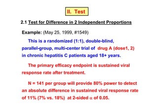 II. Test
2.1 Test for Difference in 2 Independent Proportions
Example: (May 25, 1999, #1549)
This is a randomized (1:1), double-blind,
parallel-group, multi-center trial of drug A (dose1, 2)
in chronic hepatitis C patients aged 18+ years.
The primary efficacy endpoint is sustained viral
response rate after treatment.
N = 141 per group will provide 80% power to detect
an absolute difference in sustained viral response rate
of 11% (7% vs. 18%) at 2-sided α of 0.05.

 