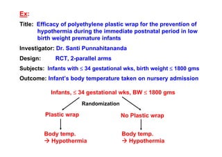 Ex:
Title: Efficacy of polyethylene plastic wrap for the prevention of
hypothermia during the immediate postnatal period in low
birth weight premature infants
Investigator: Dr. Santi Punnahitananda
Design:

RCT, 2-parallel arms

Subjects: Infants with ≤ 34 gestational wks, birth weight ≤ 1800 gms

Outcome: Infant’s body temperature taken on nursery admission
Infants, ≤ 34 gestational wks, BW ≤ 1800 gms
Randomization

Plastic wrap

No Plastic wrap

Body temp.
Hypothermia

Body temp.
Hypothermia

 