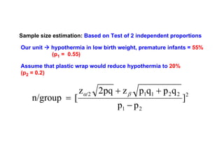 Sample size estimation: Based on Test of 2 independent proportions
Our unit

hypothermia in low birth weight, premature infants = 55%
(p1 = 0.55)

Assume that plastic wrap would reduce hypothermia to 20%
(p2 = 0.2)

n/group = [

zα/2 2pq + z β p1q1 + p 2 q 2
p1 − p 2

]

2

 