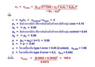 n1 = ncase = [zα/2√(r+1)pq + zβ√r p1q1 + p2q2 ]2
r (p1 – p2)2

เมื่อ

r = n2/n1 = ncontrol / ncase = 2
ิ

p1 = สัดสวนการมีประวัตการเจ็บปวยดวยโรคทางจิตในกลุม case = 0.10
q1 = 1- p1 = 0.90

ิ

p2 = สัดสวนการมีประวัตการเจ็บปวยดวยโรคทางจิตในกลุม control = 0.04
q2 = 1- p2 = 0.96

p = (p1 + rp2) / (r+1) = 0.06
q = 1- p = 0.94
α =
β =

ดังนั้น

โอกาสที่จะเกิด type I error = 0.05 (2-sided), z0.025 = 1.96
โอกาสที่จะเกิด type II error = 0.2, z0.2 = 0.842
ncase

=

[0.8062 + 0.3935]2 = 199.9
0.0072

 