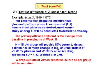II. Test (cont’d)
2.2 Test for Difference of 2 Independent Means
Example: (Aug 24, 1999, #1575)
For patients with idiopathic membranous
glomerulopathy, a phase II, randomized (1:1),
double-blind, placebo-controlled, multi-center
study of drug A will be conducted to determine efficacy.
The primary efficacy endpoint is the change from
baseline in proteinuria at Week 18.
N = 45 per group will provide 80% power to detect
a difference in mean change in loge of urine protein of
–1.22 for placebo and –2.00 for an active drug,
assuming SD = 1.30, 2-sided α of 0.05.
A drop-out rate of 20% is expected, so N = 55 per group
will be recruited.

 
