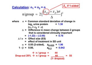 Zα if 1-sided

Calculation: n1 = n2 = n

n/group = 2 [

(zα/2 + z β )σ
Δ

]

2

σ = Common standard deviation of change in
loge urine protein
= 1.30
(σ1 = σ2 = σ)
Δ = Difference in mean change between 2 groups
that is considered clinically important
= (-1.22) – (-2.00)
= 0.78
Δ / σ = Effect size (ES)
= effect of treatment in SD unit
α = 0.05 (2-sided), z0.025 = 1.96
z0.2
= 0.842
1 - β = 0.80,

where

Drop-out 20%

n / group =
n / group =

44
44
= 55
(1- dropout)

 