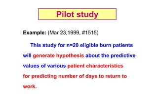Pilot study
Example: (Mar 23,1999, #1515)
This study for n=20 eligible burn patients
will generate hypothesis about the predictive
values of various patient characteristics
for predicting number of days to return to
work.

 