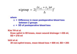 n/group = 2 [

(zα/2 + z β )σ
Δ

]

2

where
Δ = Difference in mean postoperative blood loss
between 2 groups
σ = SD of postoperative blood loss
Kim YH et al.
Knee splint in 69 knees, mean wound drainage = 436 ml,
SD = 210 ml
Ishii et al.
30 non-splint knees, mean blood loss = 600 ml, SD = 293

 