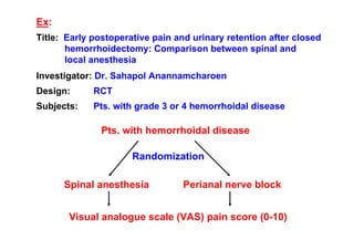 Ex:
Title: Early postoperative pain and urinary retention after closed
hemorrhoidectomy: Comparison between spinal and
local anesthesia
Investigator: Dr. Sahapol Anannamcharoen
Design:

RCT

Subjects:

Pts. with grade 3 or 4 hemorrhoidal disease

Pts. with hemorrhoidal disease
Randomization
Spinal anesthesia

Perianal nerve block

Visual analogue scale (VAS) pain score (0-10)

 