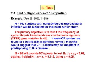 II. Test
2.4 Test of Significance of 1 Proportion
Example: (Feb 29, 2000, #1649)
N = 100 subjects with nontuberculous mycobacteria
infection will be recruited for this multi-center study.
The primary objective is to test if the frequency of
cystic fibrosis transmembrane conductance regulator
(CFTR) gene mutation is 4%. If more CF carriers are
found at a statistically significant number, then this
would suggest that CFTR alleles may be important in
predisposing to this disease.
N = 96 will provide 90% power to test H0 : π = π0 = 0.04,
against 1-sided H1 : π = π1 = 0.115, using α = 0.05.

 