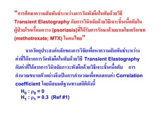 “การศึกษาความสัมพันธระหวางการวัดพังผืดในตับดวยวิธี
Transient Elastography กับการวินิจฉัยดวยวิธีเจาะชิ้นเนือตับใน
้
ผูปวยโรคเรื้อนกวาง (psoriasis)ที่ไดรับการรักษาดวยยาเมโธเทร็กเซท
(methotrexate; MTX) ในคนไทย”
จากวัตถุประสงคหลักของการวิจัยเพื่อหาความสัมพันธระหวาง
คาที่ไดจากการวัดพังผืดในตับดวยวิธี Transient Elastography
กับคาที่ไดจากการวินิจฉัยภาวะพังผืดดวยวิธีเจาะชิ้นเนือตับ การ
้
คํานวณขนาดตัวอยางจึงเปนการคํานวณเพื่อทดสอบคา Correlation
coefficient โดยมีสมมติฐานทางสถิติดงนี้
ั
H0 : ρ 0 = 0
H1 : ρ1 = 0.3 (Ref #1)

 