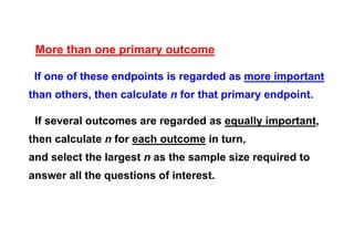More than one primary outcome
If one of these endpoints is regarded as more important
than others, then calculate n for that primary endpoint.
If several outcomes are regarded as equally important,
then calculate n for each outcome in turn,
and select the largest n as the sample size required to
answer all the questions of interest.

 