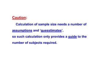 Caution:
Calculation of sample size needs a number of
assumptions and ‘guesstimates’,
so such calculation only provides a guide to the
number of subjects required.

 