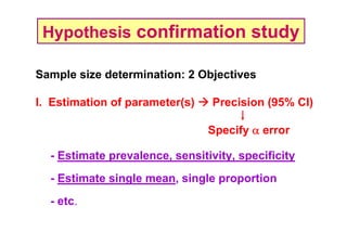Hypothesis confirmation study
Sample size determination: 2 Objectives
I. Estimation of parameter(s)

Precision (95% CI)
Specify α error

- Estimate prevalence, sensitivity, specificity
- Estimate single mean, single proportion
- etc.

 