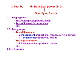 II. Test H0

Statistical power (1- β)
Specify α, β error

2.1 Single group
- Test of single proportion, mean
- Test of Pearson’s correlation
- etc.
2.2 Two groups
- Test difference of
- 2 independent proportions, means, survival curves
- 2 dependent proportions, means
- Test equivalence of
- 2 independent proportions, means
- etc.
2.3 > 2 groups

 