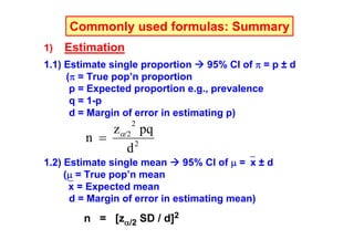 Commonly used formulas: Summary
1)

Estimation

1.1) Estimate single proportion
95% CI of π = p ± d
(π = True pop’n proportion
p = Expected proportion e.g., prevalence
q = 1-p
d = Margin of error in estimating p)
2

zα/2 pq
n =
d2
1.2) Estimate single mean
95% CI of μ =⎯x ± d
(μ = True pop’n mean
⎯x = Expected mean
d = Margin of error in estimating mean)

n = [zα/2 SD / d]2

 