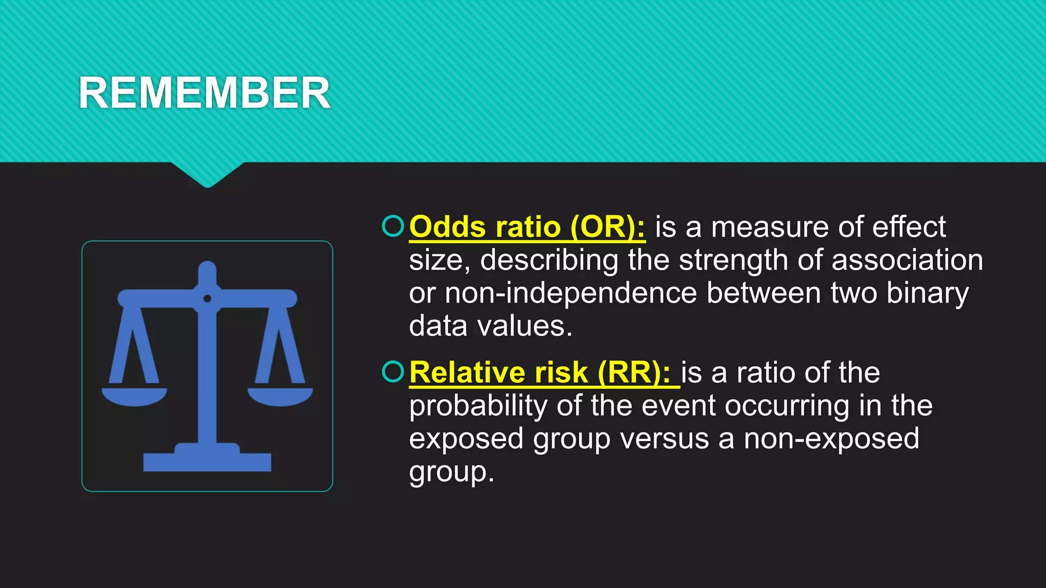 REMEMBER
Odds ratio (OR): is a measure of effect
size, describing the strength of association
or non-independence between two binary
data values.
Relative risk (RR): is a ratio of the
probability of the event occurring in the
exposed group versus a non-exposed
group.
 