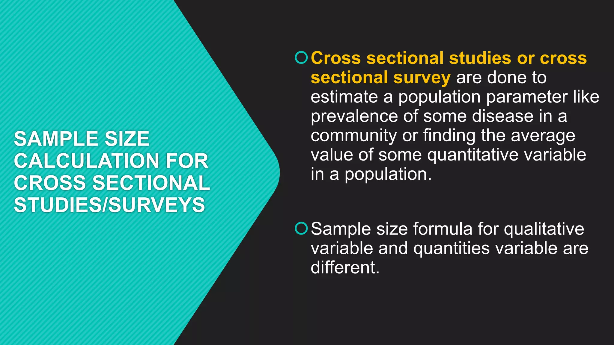 SAMPLE SIZE
CALCULATION FOR
CROSS SECTIONAL
STUDIES/SURVEYS
Cross sectional studies or cross
sectional survey are done to
estimate a population parameter like
prevalence of some disease in a
community or finding the average
value of some quantitative variable
in a population.
Sample size formula for qualitative
variable and quantities variable are
different.
 