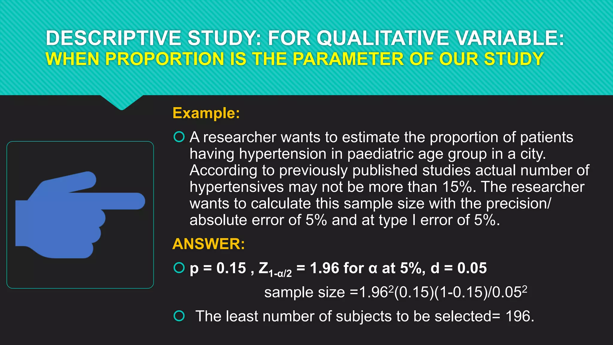 DESCRIPTIVE STUDY: FOR QUALITATIVE VARIABLE:
WHEN PROPORTION IS THE PARAMETER OF OUR STUDY
Example:
 A researcher wants to estimate the proportion of patients
having hypertension in paediatric age group in a city.
According to previously published studies actual number of
hypertensives may not be more than 15%. The researcher
wants to calculate this sample size with the precision/
absolute error of 5% and at type I error of 5%.
ANSWER:
 p = 0.15 , Z1-α/2 = 1.96 for α at 5%, d = 0.05
sample size =1.962(0.15)(1-0.15)/0.052
 The least number of subjects to be selected= 196.
 