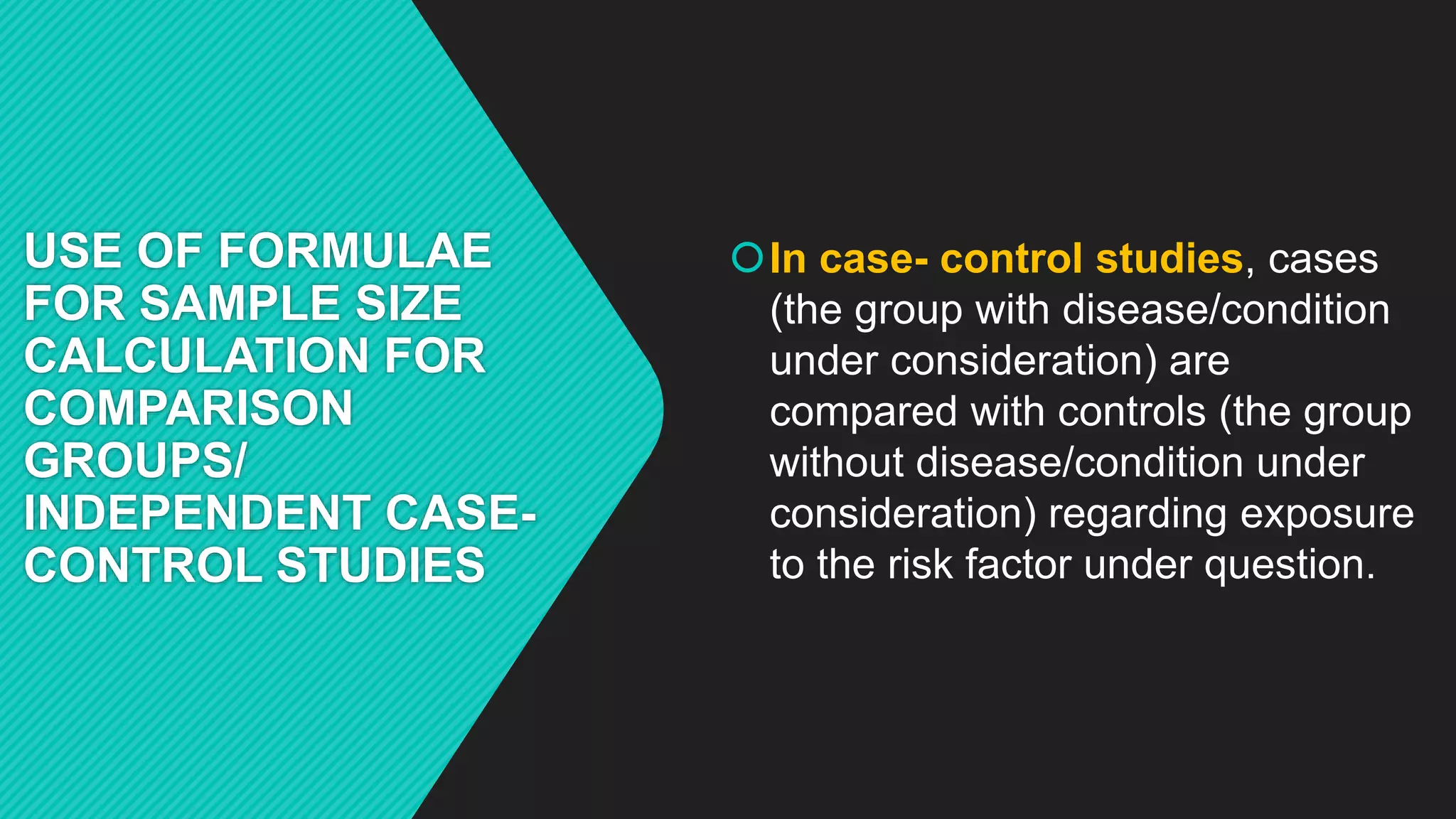 USE OF FORMULAE
FOR SAMPLE SIZE
CALCULATION FOR
COMPARISON
GROUPS/
INDEPENDENT CASE-
CONTROL STUDIES
In case- control studies, cases
(the group with disease/condition
under consideration) are
compared with controls (the group
without disease/condition under
consideration) regarding exposure
to the risk factor under question.
 