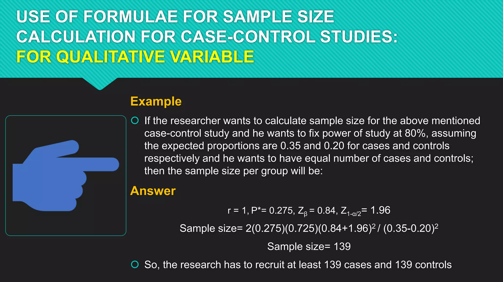 USE OF FORMULAE FOR SAMPLE SIZE
CALCULATION FOR CASE-CONTROL STUDIES:
FOR QUALITATIVE VARIABLE
Example
 If the researcher wants to calculate sample size for the above mentioned
case-control study and he wants to fix power of study at 80%, assuming
the expected proportions are 0.35 and 0.20 for cases and controls
respectively and he wants to have equal number of cases and controls;
then the sample size per group will be:
Answer
r = 1, P*= 0.275, Zβ = 0.84, Z1-α/2= 1.96
Sample size= 2(0.275)(0.725)(0.84+1.96)2 / (0.35-0.20)2
Sample size= 139
 So, the research has to recruit at least 139 cases and 139 controls
 