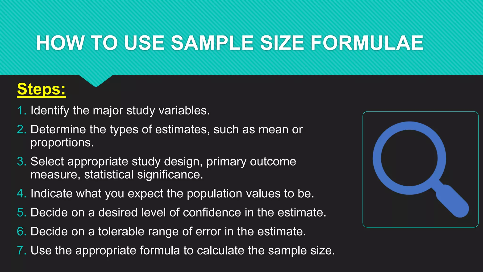 HOW TO USE SAMPLE SIZE FORMULAE
Steps:
1. Identify the major study variables.
2. Determine the types of estimates, such as mean or
proportions.
3. Select appropriate study design, primary outcome
measure, statistical significance.
4. Indicate what you expect the population values to be.
5. Decide on a desired level of confidence in the estimate.
6. Decide on a tolerable range of error in the estimate.
7. Use the appropriate formula to calculate the sample size.
 