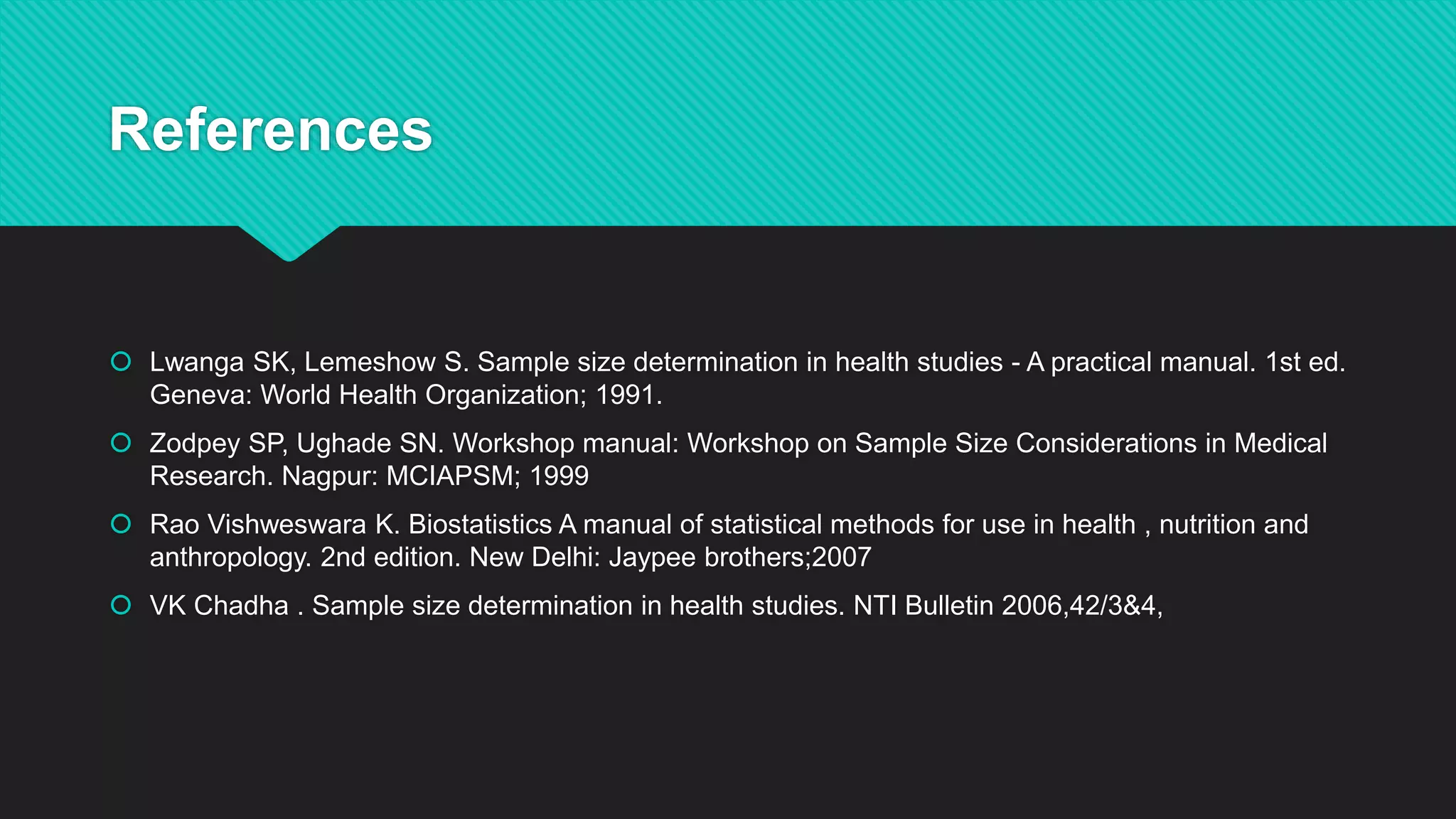 References
 Lwanga SK, Lemeshow S. Sample size determination in health studies - A practical manual. 1st ed.
Geneva: World Health Organization; 1991.
 Zodpey SP, Ughade SN. Workshop manual: Workshop on Sample Size Considerations in Medical
Research. Nagpur: MCIAPSM; 1999
 Rao Vishweswara K. Biostatistics A manual of statistical methods for use in health , nutrition and
anthropology. 2nd edition. New Delhi: Jaypee brothers;2007
 VK Chadha . Sample size determination in health studies. NTI Bulletin 2006,42/3&4,
 