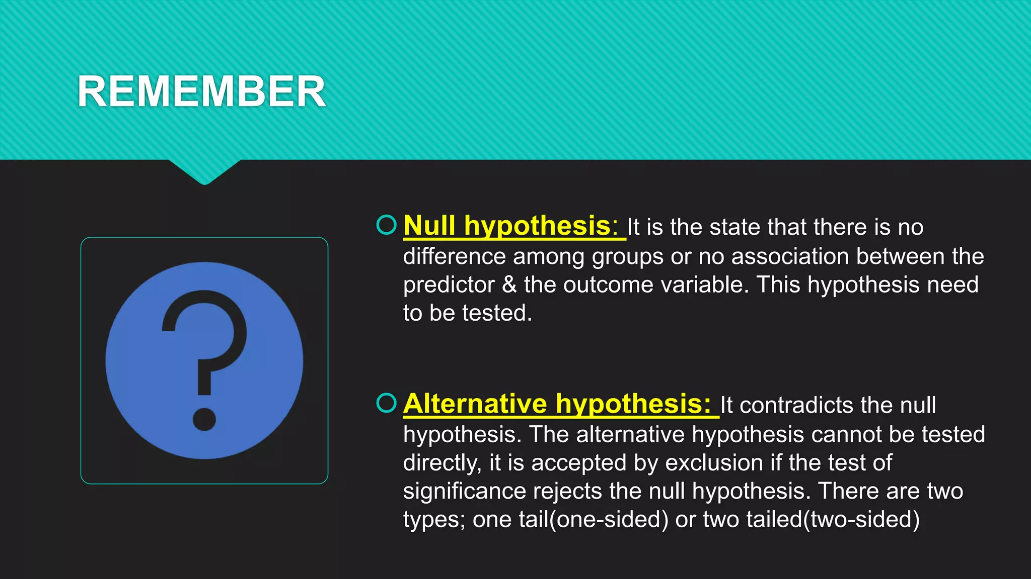 REMEMBER
Null hypothesis: It is the state that there is no
difference among groups or no association between the
predictor & the outcome variable. This hypothesis need
to be tested.
Alternative hypothesis: It contradicts the null
hypothesis. The alternative hypothesis cannot be tested
directly, it is accepted by exclusion if the test of
significance rejects the null hypothesis. There are two
types; one tail(one-sided) or two tailed(two-sided)
 
