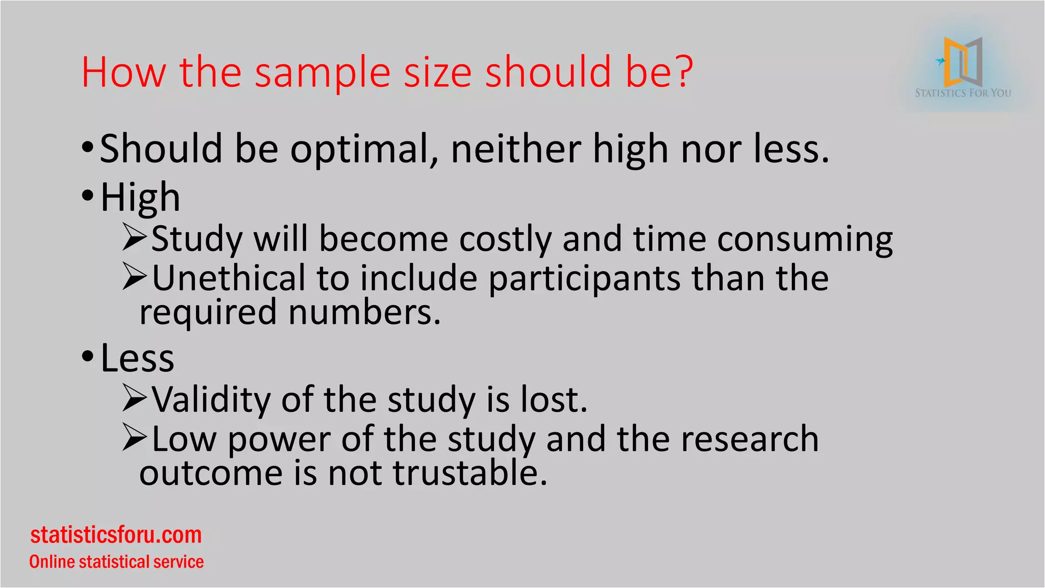 statisticsforu.com
Online statistical service
How the sample size should be?
•Should be optimal, neither high nor less.
•High
➢Study will become costly and time consuming
➢Unethical to include participants than the
required numbers.
•Less
➢Validity of the study is lost.
➢Low power of the study and the research
outcome is not trustable.
 