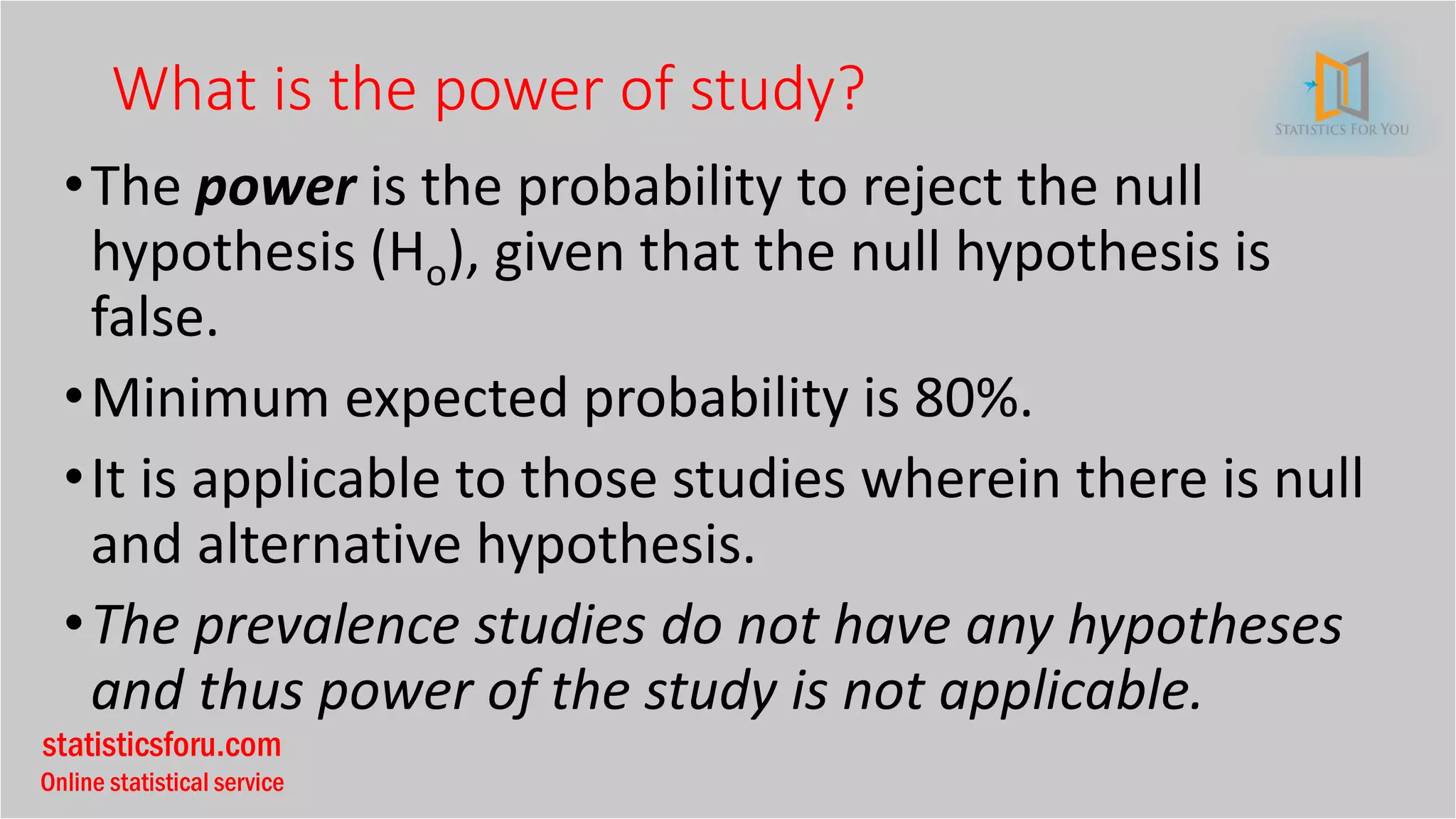 statisticsforu.com
Online statistical service
What is the power of study?
•The power is the probability to reject the null
hypothesis (Ho), given that the null hypothesis is
false.
•Minimum expected probability is 80%.
•It is applicable to those studies wherein there is null
and alternative hypothesis.
•The prevalence studies do not have any hypotheses
and thus power of the study is not applicable.
 