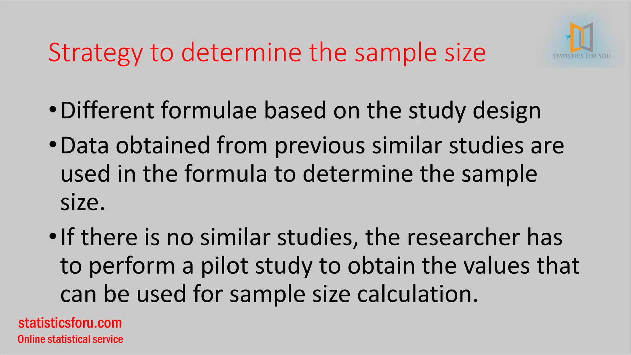 statisticsforu.com
Online statistical service
Strategy to determine the sample size
•Different formulae based on the study design
•Data obtained from previous similar studies are
used in the formula to determine the sample
size.
•If there is no similar studies, the researcher has
to perform a pilot study to obtain the values that
can be used for sample size calculation.
 
