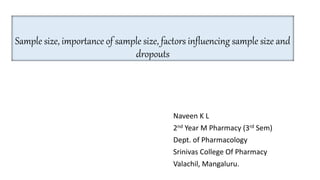Sample size, importance of sample size, factors influencing sample size and
dropouts
Naveen K L
2nd Year M Pharmacy (3rd Sem)
Dept. of Pharmacology
Srinivas College Of Pharmacy
Valachil, Mangaluru.
 