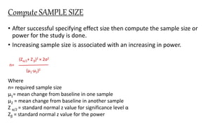 Compute SAMPLE SIZE
• After successful specifying effect size then compute the sample size or
power for the study is done.
• Increasing sample size is associated with an increasing in power.
(Zα/2+ Zβ)2 × 2σ2
n=
(μ1-μ2)2
Where
n= required sample size
μ1= mean change from baseline in one sample
μ2 = mean change from baseline in another sample
Z α/2 = standard normal z value for significance level α
Zβ = standard normal z value for the power
 