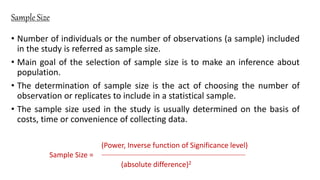 Sample Size
• Number of individuals or the number of observations (a sample) included
in the study is referred as sample size.
• Main goal of the selection of sample size is to make an inference about
population.
• The determination of sample size is the act of choosing the number of
observation or replicates to include in a statistical sample.
• The sample size used in the study is usually determined on the basis of
costs, time or convenience of collecting data.
(Power, Inverse function of Significance level)
Sample Size =
(absolute difference)2
 