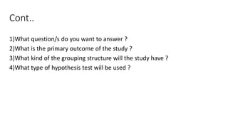 Cont..
1)What question/s do you want to answer ?
2)What is the primary outcome of the study ?
3)What kind of the grouping structure will the study have ?
4)What type of hypothesis test will be used ?
 