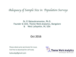 balasubp@gmail.com	
Adequacy of Sample Size in Population Surveys	

		
		Dr. P. Balasubramanian, Ph.D.
Founder & CEO, Theme Work Analytics, Bangalore
& West Lafayette, IN, USA
Please	obtain	prior	permission	for	reuse.		
Feel	free	to	download	for	self	study.	
Oct	2016	
 