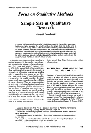 Research in Nursing & Health, 1995, 18, 179-1 83

Focus on Qualitative Methods
Sample Size in Qualitative
Research
Margarete Sandelowski

A common misconceptionabout sampling in qualitative research is that numbers are unimportant in ensuring the adequacy of a sampling strategy. Yet, simple sizes may be too small to
support claims of having achieved either informational redundancy or theoretical saturation, or
too large to permit the deep, case-orientedanalysis that is the raison-d’etreof qualitative inquiry.
Determining adequate sample size in qualitative research is ultimately a matter of judgment and
experience in evaluating the quality of the information collected against the uses to which it will
be put, the particular research method and purposeful sampling strategy employed, and the
research product intended. 0 1995 John Wiley & Sons. Inc.

A common misconception about sampling in
qualitative research is that numbers are unimportant in ensuring the adequacy of a sampling strategy. The “logic and power” (Patton, 1990,
p. 169) of the various kinds of purposeful sampling used in qualitative research lie primarily in
the quality of information obtained per sampling
unit, as opposed to their number per se. Moreover, an aesthetic thrust of sampling in qualitative research is that small is beautiful. Yet, inadequate sample sizes can undermine the credibility
of research findings. There are no computations
or power analyses that can be done in qualitative
research to determine a priori the minimum number and kinds of sampling units required, but
there are factors, including the aim of sampling
and the type of purposeful sampling and research
method employed, which researchers can consider to help them decide whether they have col1 1 am indebted to one of the anonymous reviewers of this
article for the phrasing “small is beautiful.”

lected enough data. These factors are the subject
of this article.

NEITHER SMALL NOR LARGE, BUT TOO
SMALL OR TOO LARGE
Adequacy of sample size in qualitative research is
relative, a matter of judging a sample neither
small nor large per se, but rather too small or too
large for the intended purposes of sampling and
for the intended qualitative product. A sample
size of 10 may be judged adequate for certain
kinds of homogeneous or critical case sampling,
too small to achieve maximum variation of a
complex phenomenon or to develop theory, or too
large for certain kinds of narrative analyses.
Reported sample sizes are often too small to
support claims of having achieved either informational redundancy (Lincoln & Guba, 1985) or
theoretical saturation (Strauss & Corbin, 1990).

Margarete Sandelowski, PhD, RN, is a professor, Department of Women’s and Children’s
Health, School of Nursing, University of North Carolina at Chapel Hill.
This article is part of the ongoing series, Focus on Qualitative Methods, edited or contributed
by Dr. Sandelowski.
This article was received on September 7, 1994, revised, and acceptedfor publication November 28, 1994.
Requests for reprints should be addressed to Dr. Sandelowski, University of North Carolina at
Chapel Hill, #7460 Carrington Hall, Chapel Hill, NC 27599-7460.

0 1995 John Wiley & Sons, Inc. CCC 0160-6891/95/020179-05

179

 